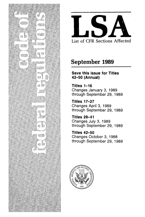handle is hein.fedreg/asa5409 and id is 1 raw text is: LSA
List of CFR Sections Affected
September 1989
Save this issue for Titles
42-50 (Annual)
Titles 1-16
Changes January 3, 1989
through September 29, 1989
Titles 17-27
Changes April 3, 1989
through September 29, 1989
Titles 28-41
Changes July 3, 1989
through September 29, 1989
Titles 42-50
Changes October 3, 1988
through September 29, 1989


