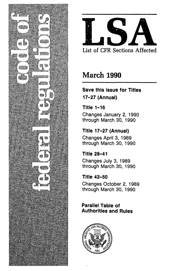 handle is hein.fedreg/asa5503 and id is 1 raw text is: LSA
List of CFR Sections Affected
March 1990
Save this issue for Titles
17-27 (Annual)
Title 1-16
Changes January 2, 1990
through March 30, 1990
Title 17-27 (Annual)
Changes April 3, 1989
through March 30, 1990
Title 28-41
Changes July 3, 1989
through March 30, 1990
Title 42-50
Changes October 2, 1989
through March 30, 1990
Parallel Table of
Authorities and Rules


