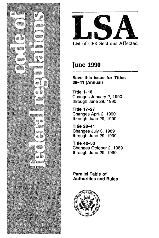 handle is hein.fedreg/asa5506 and id is 1 raw text is: LSA
List of CFR Sections Affected
June 1990

Save this issue
28-41 (Annual)

for Titles

Title 1-16
Changes January 2, 1990
through June 29, 1990
Title 17-27
Changes April 2, 1990
through June 29, 1990
Title 28-41
Changes July 3, 1989
through June 29, 1990
Title 42-50
Changes October 2, 1989
through June 29, 1990
Parallel Table of
Authorities and Rules


