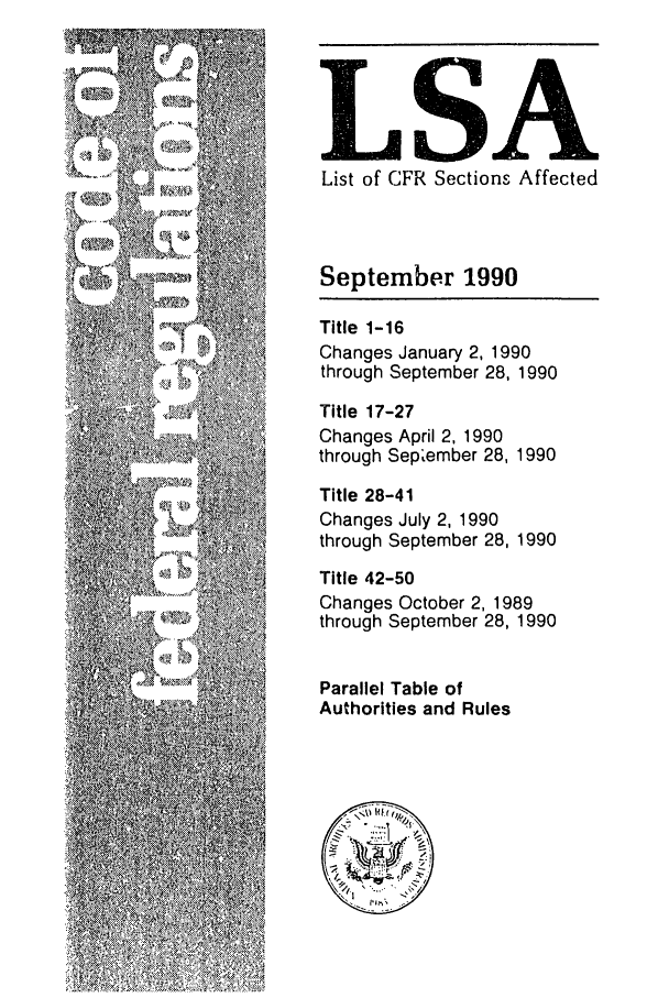 handle is hein.fedreg/asa5509 and id is 1 raw text is: LSA
List of CFR Sections Affected
September 1990
Title 1-16
Changes January 2, 1990
through September 28, 1990
Title 17-27
Changes April 2, 1990
through September 28, 1990
Title 28-41
Changes July 2, 1990
through September 28, 1990
Title 42-50
Changes October 2, 1989
through September 28, 1990
Parallel Table of
Authorities and Rules


