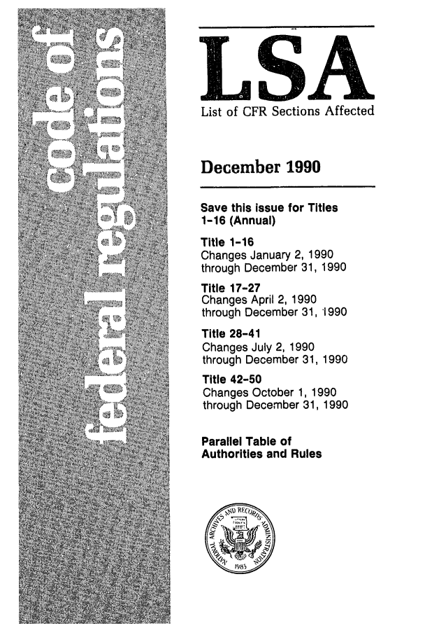 handle is hein.fedreg/asa5512 and id is 1 raw text is: LSA
List of CFR Sections Affected
December 1990
Save this issue for Titles
1-16 (Annual)
Title 1-16
Changes January 2, 1990
through December 31, 1990
Title 17-27
Changes April 2, 1990
through December 31, 1990
Title 28-41
Changes July 2, 1990
through December 31, 1990
Title 42-50
Changes October 1, 1990
through December 31, 1990
Parallel Table of
Authorities and Rules


