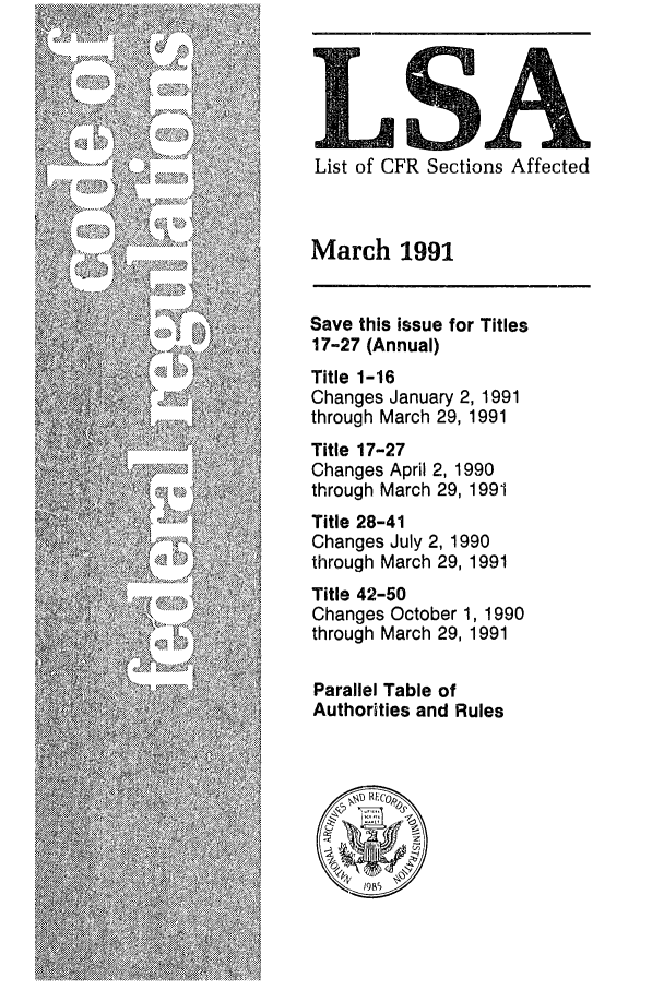 handle is hein.fedreg/asa5603 and id is 1 raw text is: LSA
List of CFR Sections Affected
March 1991
Save this issue for Titles
17-27 (Annual)
Title 1-16
Changes January 2, 1991
through March 29, 1991
Title 17-27
Changes April 2, 1990
through March 29, 1991
Title 28-41
Changes July 2, 1990
through March 29, 1991
Title 42-50
Changes October 1, 1990
through March 29, 1991
Parallel Table of
Authorities and Rules
\@ EOI


