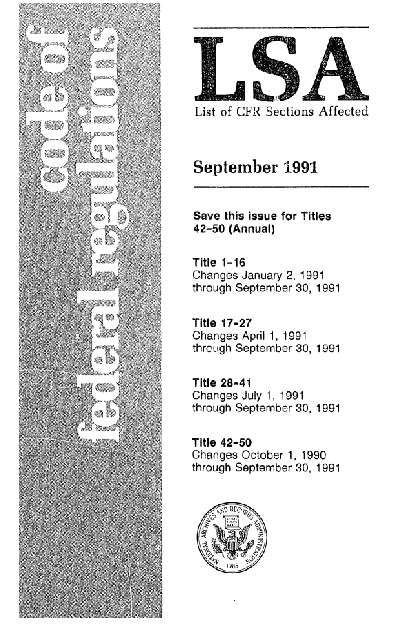 handle is hein.fedreg/asa5609 and id is 1 raw text is: LSA
List of CFR Sections Affected
September 1991
Save this issue for Titles
42-50 (Annual)
Title 1-16
Changes January 2, 1991
through September 30, 1991
Title 17-27
Changes April 1, 1991
through September 30, 1991
Title 28-41
Changes July 1, 1991
through September 30, 1991
Title 42-50
Changes October 1, 1990
through September 30, 1991
@RECr
1985


