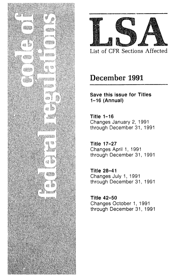 handle is hein.fedreg/asa5612 and id is 1 raw text is: LSA
List of CFR Sections Affected
December 1991
Save this issue for Titles
1-16 (Annual)
Title 1-16
Changes January 2, 1991
through December 31, 1991
Title 17-27
Changes April 1, 1991
through December 31, 1991
Title 28-41
Changes July 1, 1991
through December 31, 1991
Title 42-50
Changes October 1, 1991
through December 31, 1991


