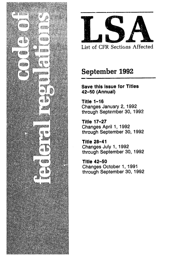 handle is hein.fedreg/asa5709 and id is 1 raw text is: LSA
List of CFR Sections Affected
September 1992
Save this Issue for Titles
42-50 (Annual)
Title 1-16
Changes January 2, 1992
through September 30, 1992
Title 17-27
Changes April 1, 1992
through September 30, 1992
Title 28-41
Changes July 1, 1992
through September 30, 1992
Title 42-50
Changes October 1, '1991
through September 30, 1992


