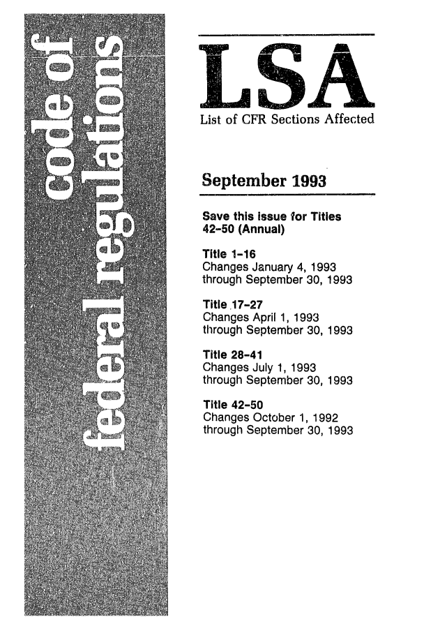 handle is hein.fedreg/asa5809 and id is 1 raw text is: LSA
List of CFR Sections Affected

September 1993
Save this issue for Titles
42-50 (Annual)
Title 1-16
Changes January 4, 1993
through September 30, 1993
Title .17-27
Changes April 1, 1993
through September 30, 1993
Title 28-41
Changes July 1, 1993
through September 30, 1993
Title 42-50
Changes October 1, 1992
through September 30, 1993



