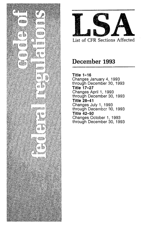 handle is hein.fedreg/asa5812 and id is 1 raw text is: LA
List of CFR Sections Affected

December 1993
Title 1-16
Changes January 4, 1993
through December 30, 1993
Title 17-27
Changes April 1, 1993
through December 30, 1993
Title 28-41
Changes July 1, 1993
through Decembor 30, 1993
Title 42-50
Changes October 1, 1993
through December 30, 1993


