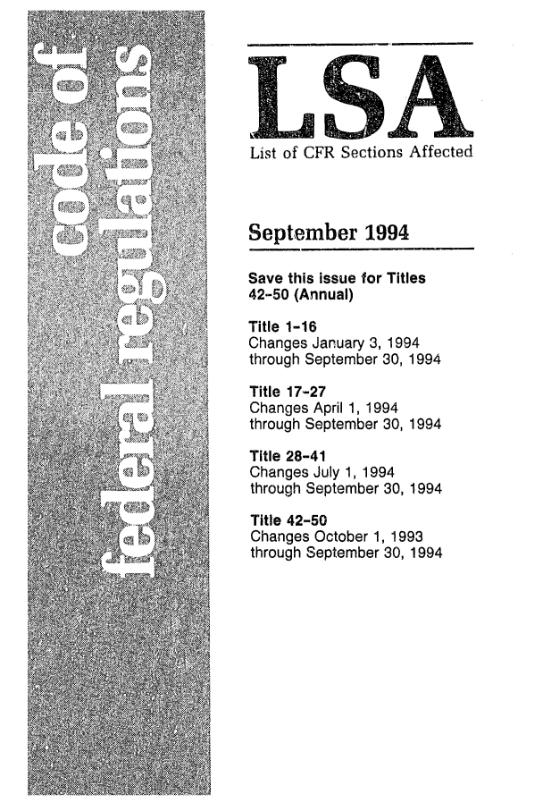 handle is hein.fedreg/asa5909 and id is 1 raw text is: LnA
List of CFR Sections Affected
September 1994
Save this issue for Titles
42-50 (Annual)
Title 1-16
Changes January 3, 1994
through September 30, 1994
Title 17-27
Changes April 1, 1994
through September 30, 1994
Title 28-41
Changes July 1, 1994
through September 30, 1994
Title 42-50
Changes October 1, 1993
through September 30, 1994


