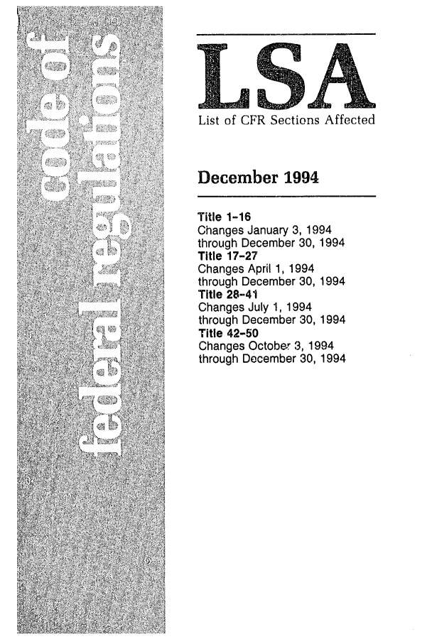 handle is hein.fedreg/asa5912 and id is 1 raw text is: /
-5'
S      S           5'
N.
-'S
'-5'
5-- 5

List of CFR Sections Affected
December 1994
Title 1-16
Changes January 3, 1994
through December 30, 1994
Title 17-27
Changes April 1, 1994
through December 30, 1994
Title 28-41
Changes July 1, 1994
through December 30, 1994
Title 42-50
Changes October 3, 1994
through December 30, 1994


