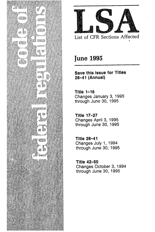 handle is hein.fedreg/asa6006 and id is 1 raw text is: LA
List of CFR Sections Affected
June 1995
Save this issue for Titles
28-41 (Annual)
Title 1-16
Changes January 3, 1995
through June 30, 1995
Title 17-27
Changes April 3, 1995
through June 30, 1995
Title 28-41
Changes July 1, 1994
through June 30, 1995
Title 42-50
Changes October 3, 1994
through June 30, 1995


