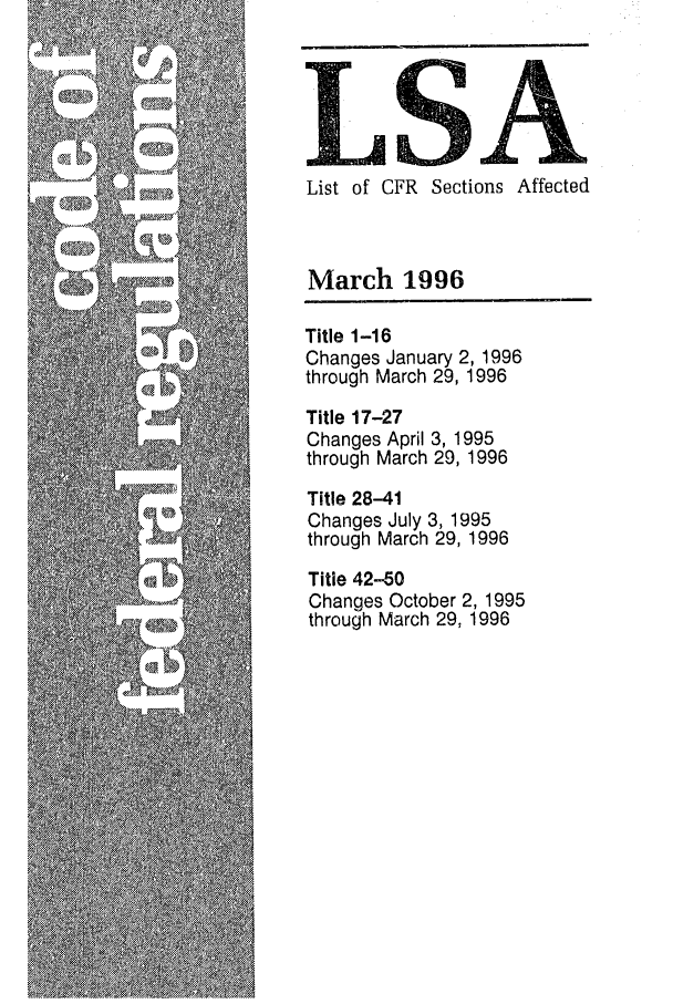 handle is hein.fedreg/asa6103 and id is 1 raw text is: LSA
List of CFR Sections Affected
March 1996
Title 1-16
Changes January 2, 1996
through March 29, 1996
Title 17-27
Changes April 3, 1995
through March 29, 1996
Title 28-41
Changes July 3, 1995
through March 29, 1996
Title 42-50
Changes October 2, 1995
through March 29, 1996


