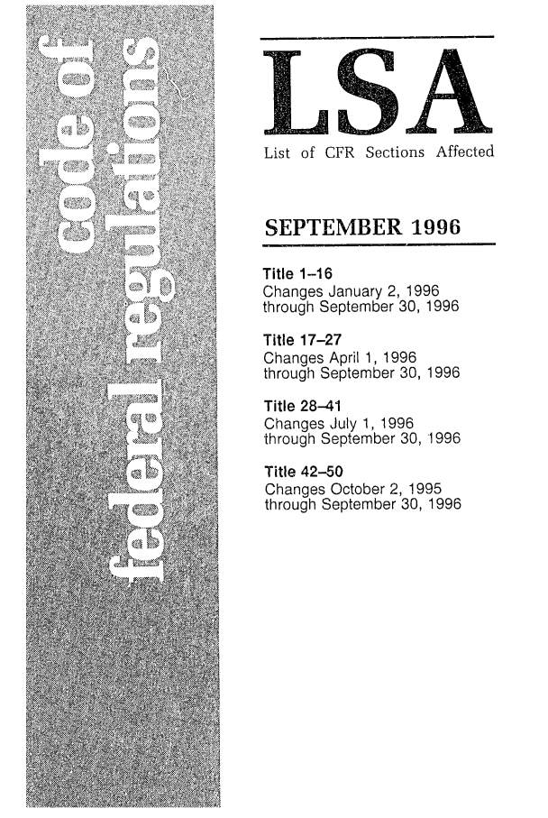 handle is hein.fedreg/asa6109 and id is 1 raw text is: LS
List of CFR Sections Affected
SEPTEMBER 1996
Title 1-16
Changes January 2, 1996
through September 30, 1996
Title 17-27
Changes April 1, 1996
through September 30, 1996
Title 28-41
Changes July 1, 1996
through September 30, 1996
Title 42-50
Changes October 2, 1995
through September 30, 1996


