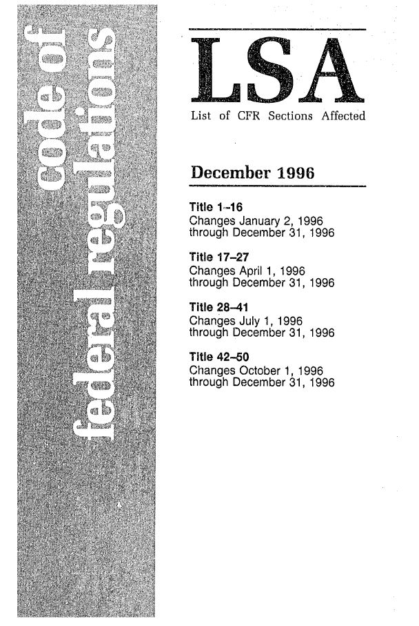 handle is hein.fedreg/asa6112 and id is 1 raw text is: LS'A
List of CFR Sections Affected
December 1996
Title 1.-16
Changes January 2, 1996
through December 31, 1996
Title 17-27
Changes April 1, 1996
through December 31, 1996
Title 28-41
Changes July 1, 1996
through December 31, 1996
Title 42-50
Changes October 1, 1996
through December 31, 1996


