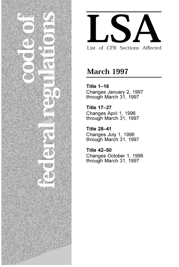 handle is hein.fedreg/asa6203 and id is 1 raw text is: LSA
List of CFR Sections Affected
March 1997
Title 1-16
Changes January 2, 1997
through March 31, 1997
Title 17-27
Changes April 1, 1996
through March 31, 1997
Title 28-41
Changes July 1, 1996
through March 31, 1997
Title 42-50
Changes October 1, 1996
through March 31, 1997


