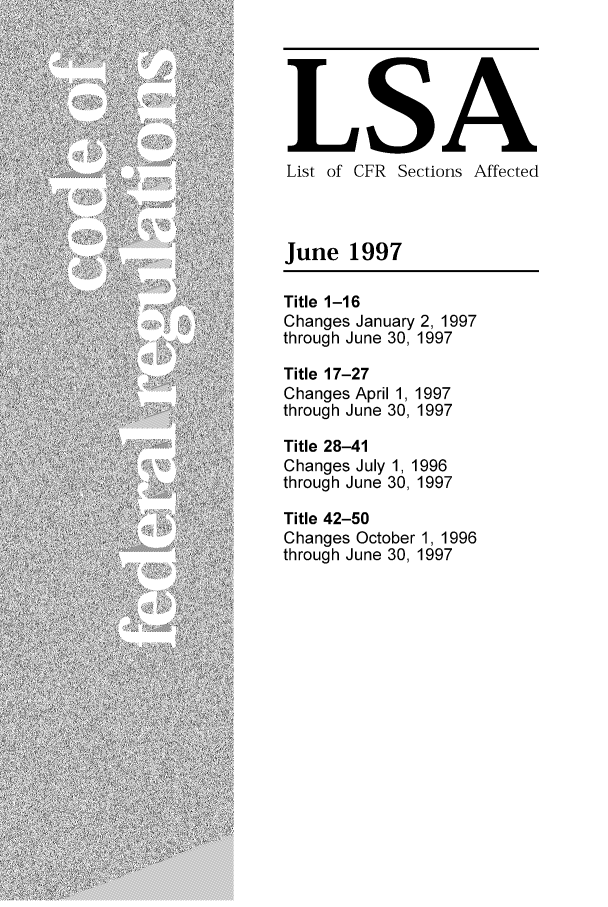 handle is hein.fedreg/asa6206 and id is 1 raw text is: LSA
List of CFR Sections Affected
June 1997
Title 1-16
Changes January 2, 1997
through June 30, 1997
Title 17-27
Changes April 1, 1997
through June 30, 1997
Title 28-41
Changes July 1, 1996
through June 30, 1997
Title 42-50
Changes October 1, 1996
through June 30, 1997


