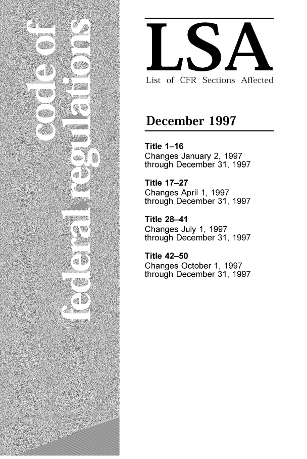 handle is hein.fedreg/asa6212 and id is 1 raw text is: LSA
List of CFR Sections Affected
December 1997
Title 1-16
Changes January 2, 1997
through December 31, 1997
Title 17-27
Changes April 1, 1997
through December 31, 1997
Title 28-41
Changes July 1, 1997
through December 31, 1997
Title 42-50
Changes October 1, 1997
through December 31, 1997


