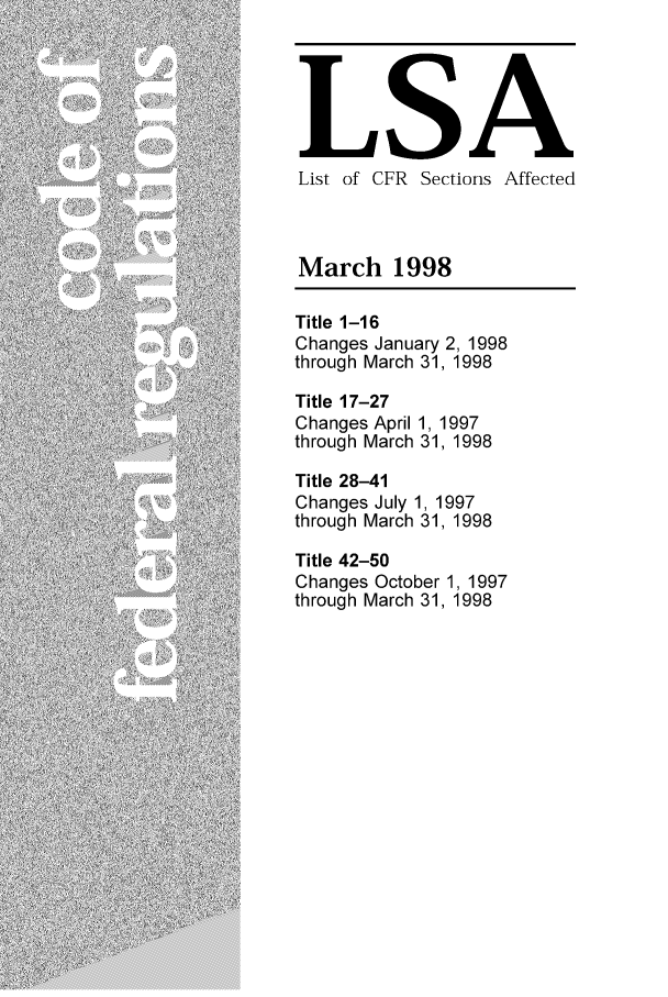 handle is hein.fedreg/asa6303 and id is 1 raw text is: LSA
List of CFR Sections Affected
March 1998
Title 1-16
Changes January 2, 1998
through March 31, 1998
Title 17-27
Changes April 1, 1997
through March 31, 1998
Title 28-41
Changes July 1, 1997
through March 31, 1998
Title 42-50
Changes October 1, 1997
through March 31, 1998


