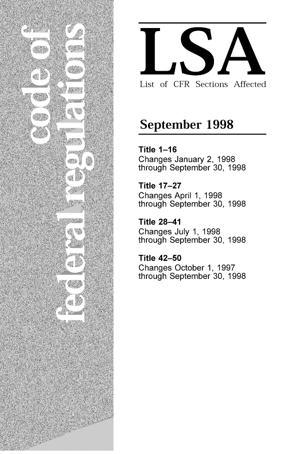 handle is hein.fedreg/asa6309 and id is 1 raw text is: LSA
List of CFR Sections Affected
September 1998
Title 1-16
Changes January 2, 1998
through September 30, 1998
Title 17-27
Changes April 1, 1998
through September 30, 1998
Title 28-41
Changes July 1, 1998
through September 30, 1998
Title 42-50
Changes October 1, 1997
through September 30, 1998


