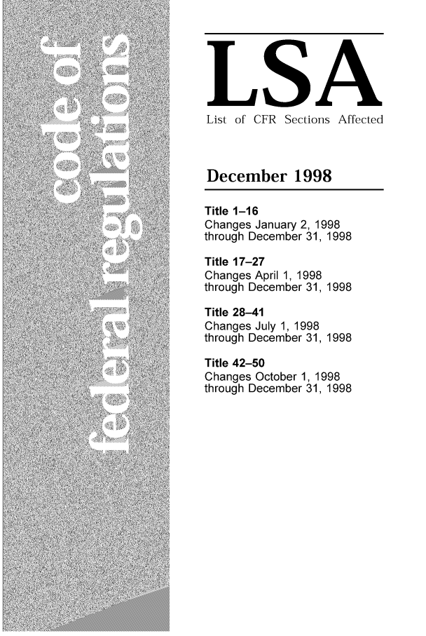 handle is hein.fedreg/asa6312 and id is 1 raw text is: LSA
List of CFR Sections Affected
December 1998
Title 1-16
Changes January 2, 1998
through December 31, 1998
Title 17-27
Changes April 1, 1998
through December 31, 1998
Title 28-41
Changes July 1, 1998
through December 31, 1998
Title 42-50
Changes October 1, 1998
through December 31, 1998



