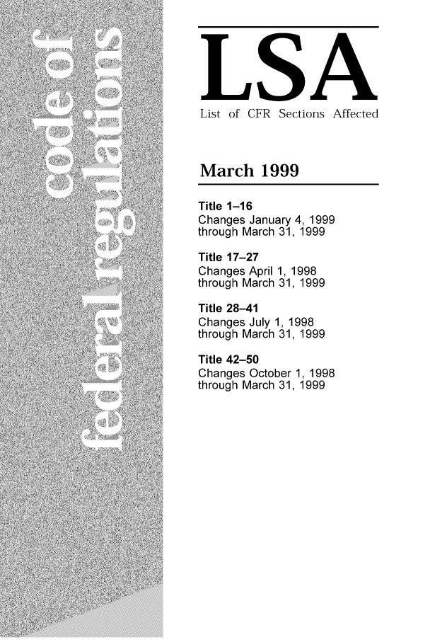 handle is hein.fedreg/asa6403 and id is 1 raw text is: LSA
List of CFR Sections Affected
March 1999
Title 1-16
Changes January 4, 1999
through March 31, 1999
Title 17-27
Changes April 1, 1998
through March 31, 1999
Title 28-41
Changes July 1, 1998
through March 31, 1999
Title 42-50
Changes October 1, 1998
through March 31, 1999



