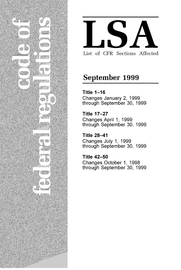 handle is hein.fedreg/asa6409 and id is 1 raw text is: LSA
List of CFR Sections Affected
September 1999
Title 1-16
Changes January 2, 1999
through September 30, 1999
Title 17-27
Changes April 1, 1999
through September 30, 1999
Title 28-41
Changes July 1, 1999
through September 30, 1999
Title 42-50
Changes October 1, 1998
through September 30, 1999


