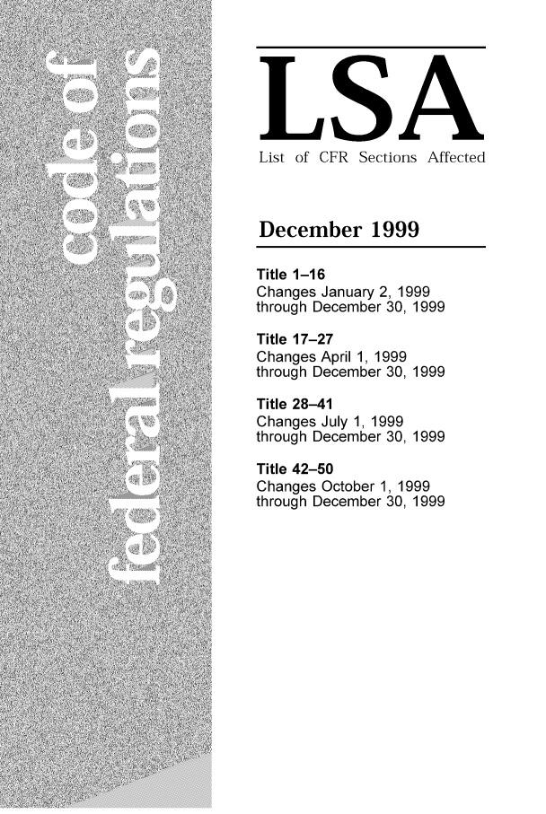 handle is hein.fedreg/asa6412 and id is 1 raw text is: LSA
List of CFR Sections Affected
December 1999
Title 1-16
Changes January 2, 1999
through December 30, 1999
Title 17-27
Changes April 1, 1999
through December 30, 1999
Title 28-41
Changes July 1, 1999
through December 30, 1999
Title 42-50
Changes October 1, 1999
through December 30, 1999


