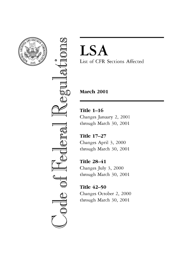 handle is hein.fedreg/asa6603 and id is 1 raw text is: LSA
List of CFR Sections Affected
March 2001

©4
U==

Title 1-16
Changes January 2, 2001
through March 30, 2001
Title 17-27
Changes April 3, 2000
through March 30, 2001
Title 28-41
Changes July 3, 2000
through March 30, 2001
Title 42-50
Changes October 2, 2000
through March 30, 2001


