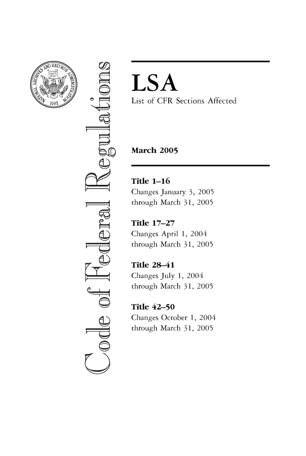 handle is hein.fedreg/asa7003 and id is 1 raw text is: LSA
List of CFR Sections Affected
March 2005

~19

Title 1-16
Changes January 3, 2005
through March 31, 2005
Title 17-27
Changes April 1, 2004
through March 31, 2005
Title 28-41
Changes July 1, 2004
through March 31, 2005
Title 42-50
Changes October 1, 2004
through March 31, 2005


