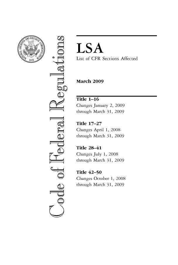 handle is hein.fedreg/asa7403 and id is 1 raw text is: LSA
List of CFR Sections Affected
March 2009

04
U==

Title 1-16
Changes January 2, 2009
through March 31, 2009
Title 17-27
Changes April 1, 2008
through March 31, 2009
Title 28-41
Changes July 1, 2008
through March 31, 2009
Title 42-50
Changes October 1, 2008
through March 31, 2009


