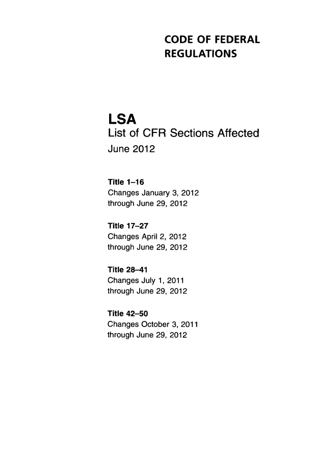 handle is hein.fedreg/asa7702 and id is 1 raw text is: CODE OF FEDERAL
REGULATIONS
LSA
List of CFR Sections Affected
June 2012
Title 1-16
Changes January 3, 2012
through June 29, 2012
Title 17-27
Changes April 2, 2012
through June 29, 2012
Title 28-41
Changes July 1, 2011
through June 29, 2012
Title 42-50
Changes October 3, 2011
through June 29, 2012


