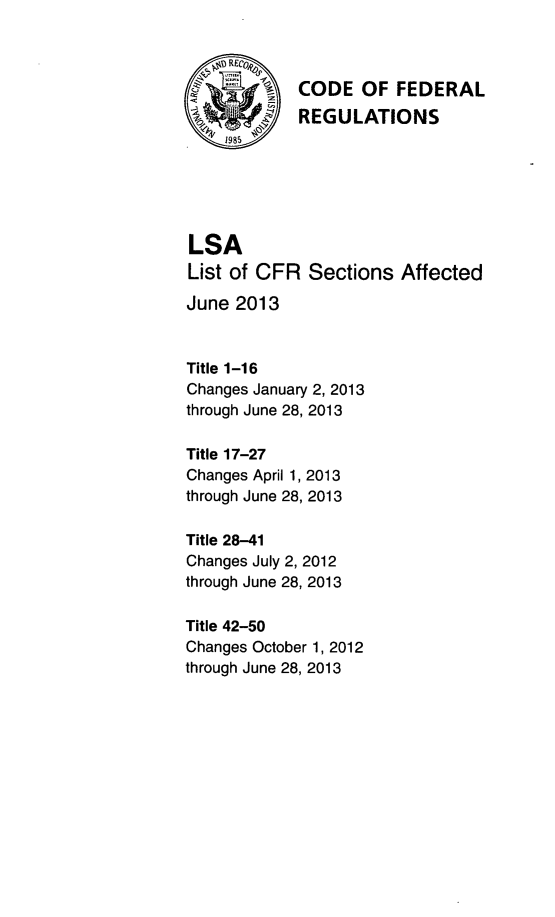 handle is hein.fedreg/asa7802 and id is 1 raw text is: 1985

CODE OF FEDERAL
REGULATIONS

LSA
List of CFR Sections Affected
June 2013
Title 1-16
Changes January 2, 2013
through June 28, 2013
Title 17-27
Changes April 1, 2013
through June 28, 2013
Title 28-41
Changes July 2, 2012
through June 28, 2013
Title 42-50
Changes October 1, 2012
through June 28, 2013


