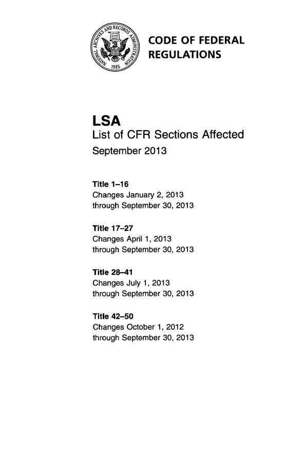 handle is hein.fedreg/asa7803 and id is 1 raw text is: Q.,     1A   CODE OF FEDERAL
~'REGULATIONS
LSA
List of CFR Sections Affected
September 2013
Title 1-16
Changes January 2, 2013
through September 30, 2013
Title 17-27
Changes April 1, 2013
through September 30, 2013
Title 28-41
Changes July 1, 2013
through September 30, 2013
Title 42-50
Changes October 1, 2012
through September 30, 2013


