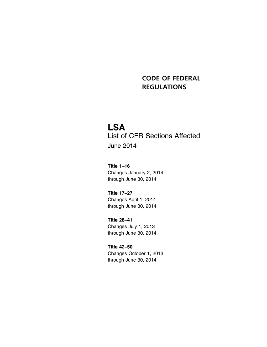 handle is hein.fedreg/asa7902 and id is 1 raw text is: CODE OF FEDERAL
REGULATIONS
LSA
List of CFR Sections Affected
June 2014
Title 1-16
Changes January 2, 2014
through June 30, 2014
Title 17-27
Changes April 1, 2014
through June 30, 2014
Title 28-41
Changes July 1, 2013
through June 30, 2014
Title 42-50
Changes October 1, 2013
through June 30, 2014


