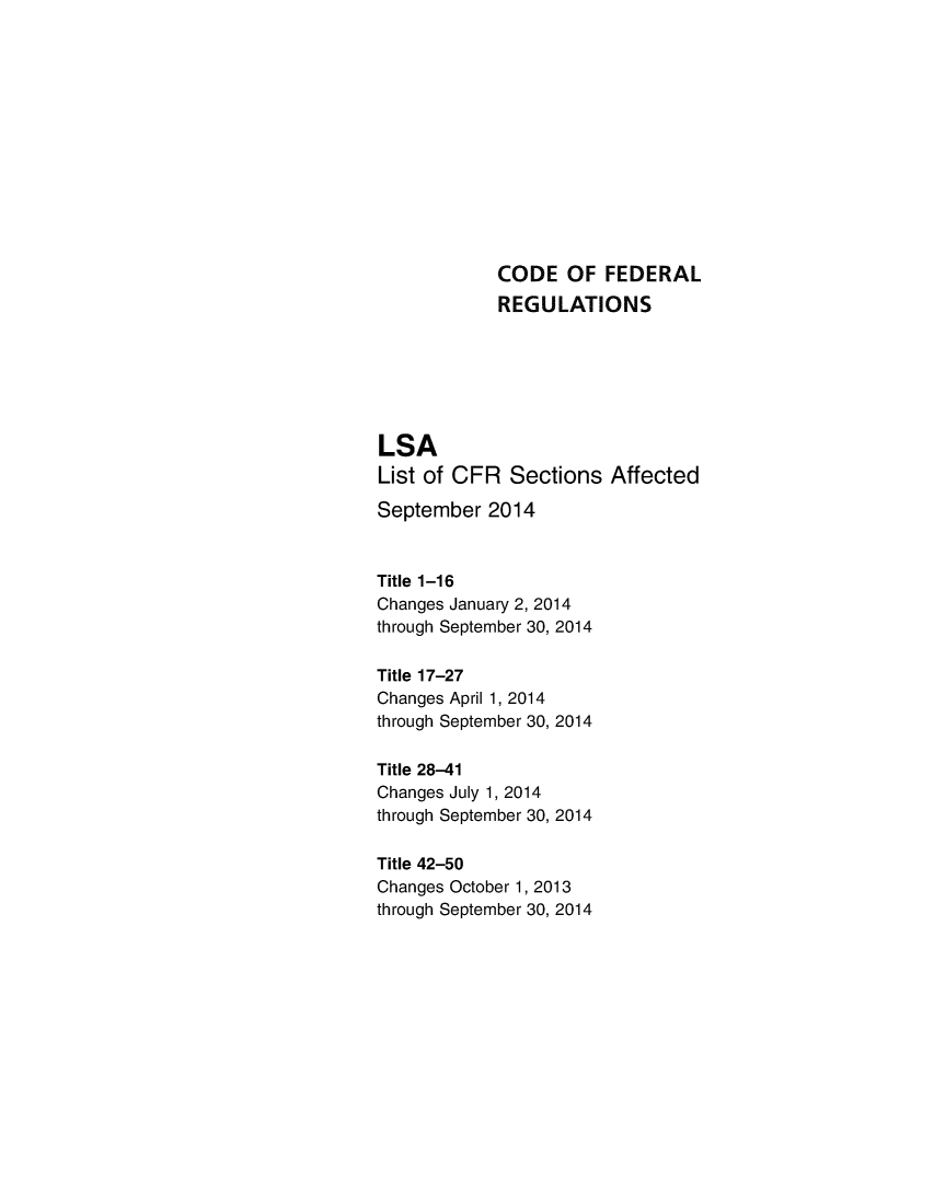 handle is hein.fedreg/asa7903 and id is 1 raw text is: CODE OF FEDERAL
REGULATIONS
LSA
List of CFR Sections Affected
September 2014
Title 1-16
Changes January 2, 2014
through September 30, 2014
Title 17-27
Changes April 1, 2014
through September 30, 2014
Title 28-41
Changes July 1, 2014
through September 30, 2014
Title 42-50
Changes October 1, 2013
through September 30, 2014


