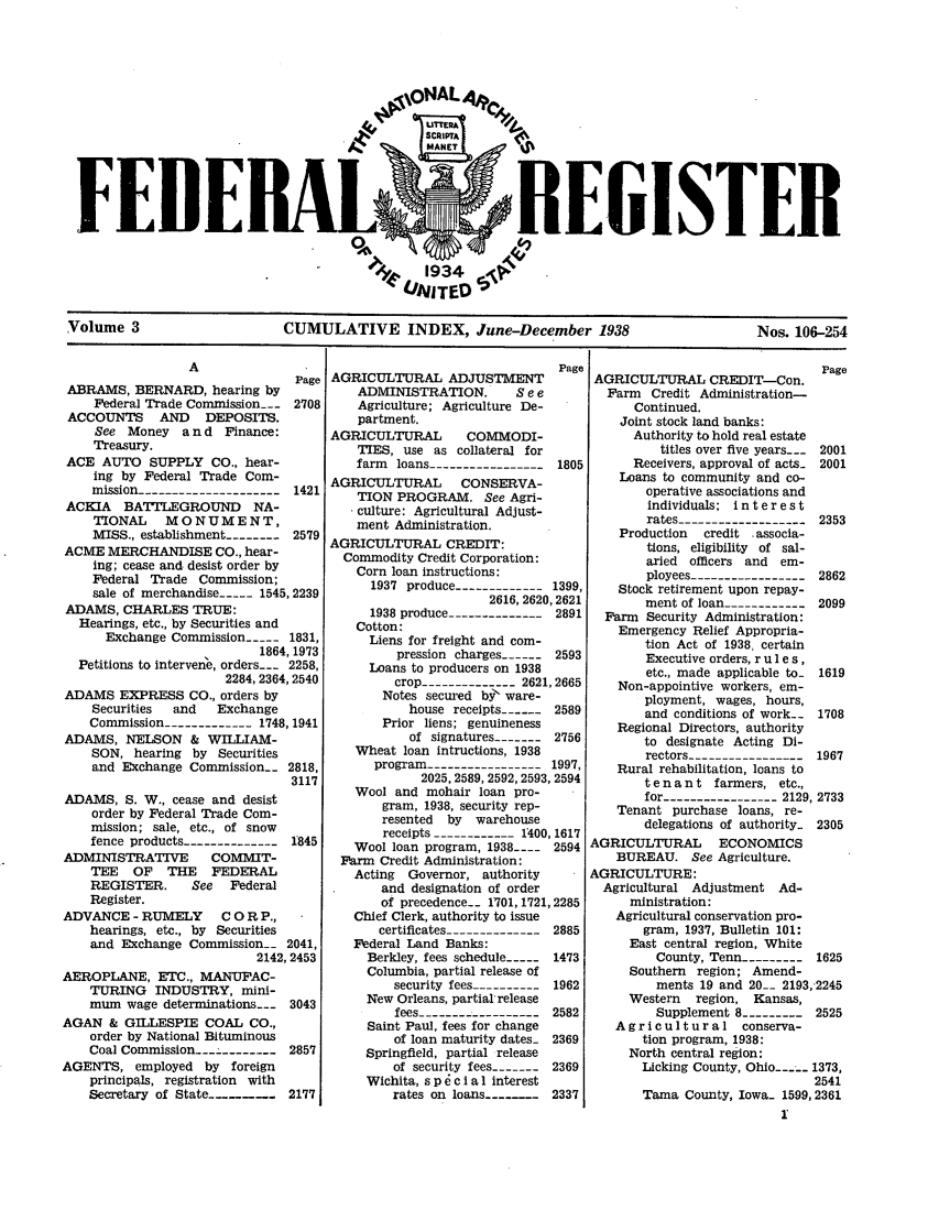 handle is hein.fedreg/ind0302 and id is 1 raw text is: FEIIE

.ISTEI

Volume 3                    CUMULATIVE INDEX, June-December 1938                         Nos. 106-254

ABRAMS, BERNARD, hearing by
Federal Trade Commission--- 2708
ACCOUNTS     AND    DEPOSITS.
See Money a n d Finance:
Treasury.
ACE AUTO SUPPLY CO., hear-
ing by Federal Trade Com-
mission --------------------1421
ACKIA   BATTLEGROUND       NA-
TIONAL    MONUMENT,
MISS., establishment -------- 2579
ACME MERCHANDISE CO., hear-
ing; cease and desist order by
Federal Trade Commission;
sale of merchandise --- 1545, 2239
ADAMS, CHARLES TRUE:
Hearings, etc., by Securities and
Exchange Commission --- 1831,
1864, 1973
Petitions to intervene, orders--- 2258,
2284, 2364, 2540
ADAMS EXPRESS CO., orders by
Securities  and   Exchange
Commission ------------ 1748, 1941
ADAMS, NELSON & WILLIAM-
SON, hearing by Securities
and Exchange Commission_    2818,
3117
ADAMS, S. W., cease and desist
order by Federal Trade Com-
mission; sale, etc., of snow
fence products -------------- 1845
ADMINISTRATIVE       COMMIT-
TEE   OF   THE   FEDERAL
REGISTER.      See  Federal
Register.
ADVANCE - RUMELY       C OR P.,
hearings, etc., by Securities
and Exchange Commission_ 2041,
2142, 2453

AEROPLANE, ETC., MANUFAC-
TURING INDUSTRY, mini-
mum wage determinations---
AGAN & GILLESPIE COAL CO.,
order by National Bituminous
Coal Commission-_---------
AGENTS, employed by foreign
principals, registration with
Secretary of State-------

3043
2857
2177

AGRICULTURAL ADJUSTMENT
ADMINISTRATION.         Se e
Agriculture; Agriculture De-
partment.
AGRICULTURAL        COMMODI-
TIES, use as collateral for
farm  loans ---------------- 1805
AGRICULTURAL        CONSERVA-
TION PROGRAM. See Agri-
.culture: Agricultural Adjust-
ment Administration.
AGRICULTURAL CREDIT:
Commodity Credit Corporation:
Corn loan instructions:
1937 produce ------------ 1399,
2616, 2620, 2621
1938 produce -------------- 2891
Cotton:
Liens for freight and com-
pression charges ------ 2593
Loans to producers on 1938
crop -------------2621, 2665
Notes secured bt ware-
house receipts ------ 2589
Prior liens; genuineness
of signatures ------- 2756
Wheat loan intructions, 1938
program ---------------- 1997,
2025, 2589, 2592, 2593, 2594
Wool and mohair loan pro-
gram, 1938, security rep-
resented  by  warehouse
receipts -----------1400, 1617
Wool loan program, 1938....  2594
Farm Credit Administration:
Acting  Governor, authority
and designation of order
of precedence-- 1701, 1721, 2285
Chief Clerk, authority to issue
certificates ------------- 2885
Federal Land Banks:
Berkley, fees schedule --- 1473
Columbia, partial release of
security fees ---------- 1962
New Orleans, partial release
fees -----------------2582
Saint Paul, fees for change
of loan maturity dates- 2369
Springfield, partial release
of security fees ------- 2369
Wichita, s p 6 c i a 1 interest
rates on loans .......  2337

AGRICULTURAL CREDIT-Con.
Farm Credit Administration-
Continued.
Joint stock land banks:
Authority to hold real estate
titles over five years--- 2001
Receivers, approval of acts- 2001
Loans to community and co-
operative associations and
individuals; i n t e r e s t
rates ------------------2353
Production  credit  associa-
tions, eligibility of sal-
aried officers and em-
ployees ---------------- 2862
Stock retirement upon repay-
ment of loan ------------ 2099
Farm Security Administration:
Emergency Relief Appropria-
tion Act of 1938, certain
Executive orders, r u 1 e s,
etc., made applicable to- 1619
Non-appointive workers, em-
ployment, wages, hours,
and conditions of work-- 1708
Regional Directors, authority
to designate Acting Di-
rectors ----------------1967
Rural rehabilitation, loans to
t e n a n t farmers, etc.,
for ---------------- 2129, 2733
Tenant purchase loans, re-
delegations of authority- 2305
AGRICULTURAL       ECONOMICS
BUREAU. See Agriculture.
AGRICULTURE:
Agricultural Adjustment Ad-
ministration:
Agricultural conservation pro-
gram, 1937, Bulletin 101:
East central region, White
County, Tenn --------- 1625
Southern region; Amend-
ments 19 and 20-- 2193,-2245
Western   region, Kansas,
Supplement 8 ---------2525
Agricultural conserva-
tion program, 1938:
North central region:
Licking County, Ohio---- 1373,
2541
Tama County, Iowa- 1599, 2361



