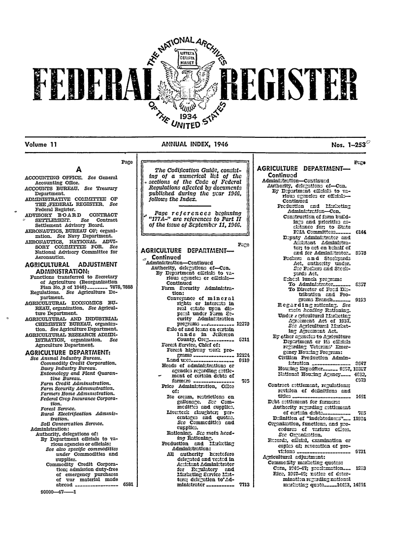 handle is hein.fedreg/ind11 and id is 1 raw text is: .\\oNAL4 A C
. 1934 e_
FEBUNITGISTER

ANNUAL INDEX, 1946

Nos. 1-2530

ACCOUNTING OFMICE. See General
Accounting Office.
ACCOUNTS BUREAU. See Treasury
Department.
ADAIEISTRATIVE     Co    ITEE OP
TE:FEDERAL REGISTER. See
Federal Register.
ADVISORY    B O A RD    CONTRACT
SETLEMET.      See   Contract
Settlement Advisory Board.
AERONAUTICS, BUREAU OF; organi-
zation. See Navy Department.
AERONAUTICS, NATIONAL        ADVI-
SORY   COM      =ITTE  FOR. See
National Advisory Committee for
Aeronautics.
AGRICULTURAL ADJUSTMENT
ADMINISTRATION:
Functions transferred to Secretary
of Agriculture (Reorganization
Plan No..3 of 1946) ------- 7875,7888
Regulations. See Agriculture De-
partment.
AGRICULTURAL     ECONOMICS     BU-
REAU, organization. See Agricul-
ture Department.
AGRICULTURAL AND INDUSTRIAL
CHEMISTRY BUREAU. organiza-
tion. See Agriculture Department.
AGRICULTURAL RESEARCH ADLEIIN-
ISTRATION, organization.    See
Agnculture Department.
AGRICULTURE DEPARTMENT:
See Animal Industry Bureau.
Commodity Credit Corporation.
Dairy Industry Bureau.
Entomology and PZant Quaran-
tine Bureau.
Farm Credit Administration.
Farm Security Administration.
Farmers Home Administration.
Federal Crop Insurance Corpora-
tion.
Forest Serr ce.
Sural Electrification Admms-
tration.
Soil Conserration Serce.
Administration:
Authority, delegations of:
By Department officials to va-
rious agencles or officials:
See also specific commodities
under Commodities and
rupplies.
Commodity Credit Corpora-
tion; admission duty-free
of emergency purchases
of war material made
abroad--------------     6581
90000-47-1

The Codification Guide, consist-
ing of a numerical list of the
sections of the Code of Federal
Regulations affected by documents
published during the Year 1946,
follows the Index.
Page references beginning
177A-- are references to Part II
of the issue of September 11, 1946.
AGRICULTURE      DEPAETMENT-
Continued
Admi    rtlon-Continucd
Authority, delcfatlons of-Con.
By Department cieclals to va-
rlouz o.enclm or oi1clalr-
Continued
Farm Securlty Administra-
tion:
Conveyanco of mi n e r a l
riglht or 1ntercts in
real ectato u~pn dL-
pc:al under Farm Ze-
curity Admintratlon
pro-rm-s .-.....    12270
Ealo of and loans on certaln
landa    In  Jdferron
County, Ore......... 1:211
Foret Service. Chief of:
Forezt highway xwork pro-
crams                12121
Land ue-19..........      110
Heads of admInistratIons or
agencies rcZarding rattlc-
-    ment of certain debt- of
farmcr                  705
Price Admnistratton. Oflca
of:
Ice cream, rcstrictlons on
gallonage.  Sce Com-
mcditlc3 and cupplicz,
Liveftci  rlaughtcr. per-
ccntage3 and quotas.
Sc  Comimcdltic  end
rupplies.
Rationing. Se imain head-
ing Rationing.
Production  and  Mhrcxting
Administration:
All authority  heretofore
delegated and vestcd in
As-_itant Admini-trator
for Rcgulatory and
Z.Tarlting S crvlco Lat-
tors; decatlon to'Ld-
=iin'tratcr           7713

AGRICULTURE DEPARTMENT-
Continued
Admisratlon-Contlnud
Authorlty. doeclatfons of-Cmn.
By Dspartmcnt cMfabs to va-
floiis rgencles or offciL-
Continued
Fzcdustizn  and    rzetting
Administraton-Con.
Con truction of farm b'aid-
Ings and prielse  s-
cistanco for; to State
PITA Commlt £, .... 6144
D1puty Adminhtrator and
Azzstant Admln-tra-
tor; to act on bchalf of
end for Adminf-trator.. S370
Pacloers  and  Stcclyards
Act. autho:Uy under.
Z-c P --ero and Stc,-%-
yards At.
Ehcal lunch program:
To AdmlnLtrzt.z__    _  -337
To Director of Foee Diz-
tributlon and Pro-
grams Branch.-.      9193
Regarding ratIning. See
riafn hcading Rationing.
Under i ricultural Mllriting
.gr7aient A-_ of 1937.
SC ACrIcltural 11aret-
Ing AgZrcm.nt Act.
By other agencle to AP7culWture
De--partment or its officLa
rZgdlng Vetcrans' Emer-
gaqy Hou-lg Pr gram:
Civilian Productfon Admin-
Ltrat     _             2C47
Hou ng Exedfter_.... 9-57. 13327
National Houing Ag ecy__ 4032,
£373
Contract rettleman-t, re-ulatlonsz
rcvson of dfin ons and
ttles3                       14S1
DeObt ct+lcment for farmers:
Authority rZgarding stt1emnt
of certain debta  _         703
DeInition of indcatedn _-__ I1924
Ozrganizatfon, functions, and pzo-
ccdurc3 of varlus oz  e.
Sec 0crmn tlon.
Rards. oicial, examination or
copie3 of; rcv,-aion of pro-
cislons  9_731
Agricultural adju-tment:
CommoLty mrieting quotas:
Corn, 124:-47; prca-amation--- 1253
Jc, 11247-43; rmtica of deter-
minatlon rc,,mrding national
marLctiag nqu3ta.____ 1-3, 14M31

Volume II



