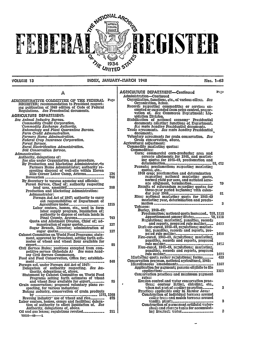 handle is hein.fedreg/ind1301 and id is 1 raw text is: SI I

VOLUME 13                       INDEX, JANUARY-MARCH 1948                         Nos. 1-63

A
ADMINISTRATIVE CO=1ITTEE OF THE FEDERAL              PagO
REGISTER; recommendation to President respect-
ing publication of 1949 edition of Code of Federal
Regulations. See Presidential documents.
AGRICULTURE DEPARTMAENT:
See Animal Industry Bureau.
Commodity Credit Corporation.
'Commodity Exchange Authority.
Entomology and Plant Quarantine Bureau.
Farm Credit Admznistration.
Farmers Home Administration.
Federal Crop Insurance Corporation.
Forest Service.
Rural Electrifieation Administration.
Soil Conservation Service.
Adminitration:
Authority, delegations of:
See also under Organization and procedure.
By Production and Marketing Administrator,-to
Farmers Home Administrator; authority re-
specting disposal of well-site within Eleven
Mile Comer Labor Camp, Arizona ......---    134
Revocation ---_ ---. -                       '746
By Secretary to various agencies, and officials:
Forest Service, Chief of; authority respecting
land uses, ame   ndde-....      -   _     308
Production and Marketing Administration:
Administrator:
Foreign Aid Act of 1947; authority to carry
out responsibilities of Department of
Agiculture under -------------       1215
Labor centers,. homes, etc., used In farm
labor supply program, liquidation of;
authority to dispose of certain lands in
Pinal County, Arizona--..   .   _     '743
Quota and Allotment Division, Chief of; ad-
ministration of sugar quotas..-_ 127
Sugar Branch, Director; administration of
sugar quotas-...          ........      127
Cabinet Committee onWorldFoodPrograms; state-
ment, approved by President, setting forth esti-
mates of wheat and wheat flour available for
export -----                                   95
Civil Service .Rules; positions excepted from com-
petitive service (Schedule A)  See main head-
ing Civil Service Commission.
Food and Feed Conservation, Office for; establish-
ment -------                                  548
Foreign aid, under Foreign Aid Act of 1947:
Delegation of authority respecting. See Au-
thority, delegations of, above
'Statement by Cabinet Committee on World Food
Programs setting forth estimates of wheat
and wheat flour available for export_ ....   95
Grain conservation; proposed voluntary plans re-
specting, for various industries:
Baking industry, conservation of grain products
by               -11'71,1268
Brewing industry- use of wheat and rice -....   875
Labor centers, homes, camps and facilities; delega-
tion of authority to effect liquidation of. See
Authority, delegations of, above.
Oil and gas leases; regulations revoked......-..  211
70000--48---1

AGRICULTURE DEPARTMENT-Confinuad                     Pa-a
AdmIn'stration-Continued
Organization, functions, etc., of various orces. See
Organization, below.
Records respecting commodities or service3 ex-
empted or suspended from price control, preser-
vation of. Sec Commerce Department: Liq-
uidation Division.
Stabilization of national economy- Presidential
documents affecting functions of. Department.
Scc main heading Presidential documents.
Trade agreements. See main heading Presidential
documents.
Voluntary agreements for grain conservation. See
Grain conservation, above.
Agricultural adjustment:
Commodity marketing quotas:
Commodities:
Corn; commercial corn-producing area and
acreage allotments for 1948, and market-
ing quotas for 194AC-49, proclamation and
determination-......                   93, 472
Peanuts; proclamations re-pecting marketing
quotas. etc..
1948 crop; proclamation and determination
respecting national marketing quota,
normal yield per acre, and national acre-
age allotment, termination__   .___      79
Results of referendum regarding quotas for
three-ycar period beginning with calenu-
dar year 1948_---                        81
Rice; national marketing quota for 1948-49
marketing year, determination and procla-
mation                                      3
Tobacco:
Burley. 1948-49:
Prodmation; national quota Increased 7 0,1113
Apportionment among States   -.... 79,1118
Regulations; marketing, penalties, records
and reports, proposed rule making__.  a453
Dark air-cured, 1948-49, regulations; market-
ing, penalties, records and reports, pro-
posed rule makL-ng-_       --    -     1455
Fire-cured. 1943-49, regulations; marketing,
penalties, records and reports, proposed
rule maT&-ing.....  ........         145
Fue-cured, 194-49, regulations; marrketing,
penalties, records and reports, proposed

Mark efl a quota review regulations; forms_--_
Conservation program, national agricultural, 1948:
Miscellaneous amendments ..-------
Application for payment; persons ellgibile to file
applications
Conservation practices and maximum payment
rates:
Erosion control and water conservation prac-
*            tice,; contour listing, chiseling, etc.,
when not part of seeding oparation_--
Practices applicable only in Insular Area:
Construction of Individual terraces around
coffee trees and mulch terraces around
vanilla plant.-        -      -
Construction of permanent artificial water-
s.heds and stovage tanks for accumulat-
Ing livezod: water.--

433
118T
1183
3
3
3


