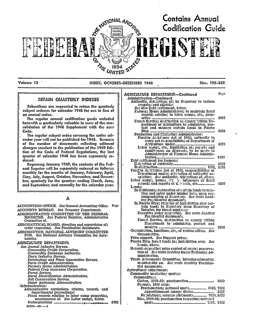 handle is hein.fedreg/ind1304 and id is 1 raw text is: Contains Annual'
Codifcation Guide

F

Volume 13                       INDEX, OCTOBER-DECEMBER 1948                        Nos. 192-255

ACCOUNTING OFFICE. See General Accounting OMce.
ACCOUNTS BUREAU. See Treasury Department.
ADMINISTRATIVE COM        ITrEE OF THE FDERAL
REGISTER. See Federal Register, Administrative
Committee of.
AERONAUTICAL BOARD, direction and supervision of;
order respecting. See Presidential documents.
AERONAUTICS, NATIONAL ADVISORY COM1TITEE
FOR. See National Advisory Committee for Aero-
nautics.
AGRICULTURE DEPARTMENT:
See Ammal Industry Bureau.
Commodity Credit Corporation.
Commodity Exchange Authority.
Dairy Industry Bureau.
Entomology and Plant Quarantine Bureau.
Farm Credit Administration.
Farmers Home Administration.
Federal Crop Insurance Corporation.
Forest Service.
Rural Electrification Administration.
Soi Conservation Serice.
Sugar Rationing Administration.
lAdministration:
Admnistrative regulations (claims, records, and
departmental proceedings)
Fiscal records ,relating to labor camp properties,
maintenance of. See Labor camps, below.
Redesignations - - -------
60000-49----1

Page
6703

RETAIN QUARTERLY INDEXES
Subscribers are requested to retain the quarterly
subject indexes for calendar 1948 for use in lieu of
an annual index.
The regular annual codification guide included
herewith is particularly valuable In view of the con-
solidation of the 1948 Supplement with the new
Code.
The regular subject index covenng the entire cal-
endar year vill not be published for 1948. Because
of the number of documents reflecting editorial
changes incident to the publication of the 1949 Edi-
tion of the Code of Federal Regulations, the last
quarter of calendar 1948 has been separately in-
dexed.
Beginning January 1949, the contents of the Fed-
eral Register will be separately indexed as follows:
monthly for the months of January, February, April,
May, July, August, October, November, and Decem-
ber; quarterly for the quarters ending March, June,
and September; and annually for the calendar year.

AGRICULTURE DEPARTMENT-Continued                      Paza
Adinlstration--Continued
Authority, delcations of; by S-cretary to various
agencies and oiclals:
Sec also Dabt settlement, 1elow.
Farmers Home Administrator; to maintain Mcal
records relating to labor camp3, etc., prop-
erties                                      6467
Forest Service; designation as agency within D -
partment of Agriculture to administer, pro-
tect and manage certain lands In Puerto
Rico      - -9353
Production and M rietlng Administrator:
Foreign Az-istance Act of 1943; authority to
carry out responsibllltles of Department of
Agriculture under            _   _    .  8250
Labor camps. etc., liquidation of; repirts and
remittances on dispozalv, to be msda to
Administrator of Farmers Home Admini-
tratfon o-_66- 7
Debt, settlement for farmers:
Diegation of authority-_.                       6903
Rcdeslgn         atlon__..                6201, 6303
Fore=n Assistance Act of 1946, responsilitiez of
Department under; dolegation of authority ra-
spacting. Sea Authorlty, delEgatfons of, aborz.
Labor camps, homes, 12 'A intenance of f scal
records and reports of LTrozsals, etc..._....  6467
Lands:
In California; restoration of certifn lands to lca-
tion and entry under mining laws, upon rec-
ommendation of Secretary. See mair hzead-
ing PreAdential documents.
In Puerto Rico; tansfer of JurisdIctlon over car-
tain lands to Secretary from Secretary of
Interior, for forest purpo=3:
n'ecutive order resp=etng. See zain zeadivg
Przsidential documents.
Forest Service, designation as agency within
Department to administer, protect and
manage                                    9353
OZanlzatlon, functions, etc., of various offices. See
Organization.
Price support. Sec Support prices.
Puerto Rico, forest lands in; JurisdlctGon over. See
Lands, abore.
Records respccting price control of sugar; presarva-
tion of. Sca mainzlheadng Sugar Rltioning Ad-
ministration.
Trade AgE-nents Committee, Interdepartmental;
membarhip on. See ma n heading Presiden-
tial documents.
Agricultural adjustment:
Commodity marzeting quotas:
Commodities:
Cotton, 109-59; proclamatlon- ..     ..    5699
Peanuts, 1949 crop:
Proclamation; national quota  ... 6519, '7326
Apportionment among State ..              312T
ReuWlations; acreage allotments ...... 769, 8123
Rice, 1949-50; proclamation respecting national
u  .57, 9123


