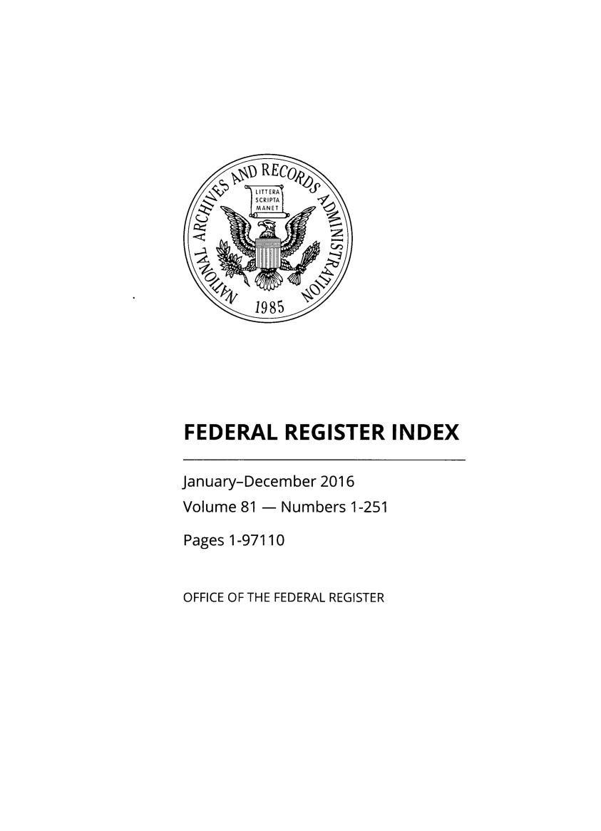 handle is hein.fedreg/ind81 and id is 1 raw text is: 









         LITTERAJ
         SCRIPTA I 1
         fMANETI





         1985






FEDERAL REGISTER INDEX


January-December 2016
Volume 81 - Numbers  1-251

Pages 1-97110


OFFICE OF THE FEDERAL REGISTER


