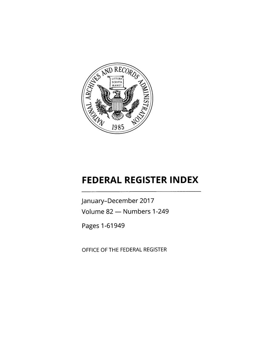 handle is hein.fedreg/ind82 and id is 1 raw text is: 








       lx19 REfCO
         LITTERA
         SCRI PTA
         MANET -0





         1985






FEDERAL REGISTER INDEX


January-December 2017
Volume 82 - Numbers 1-249

Pages 1-61949


OFFICE OF THE FEDERAL REGISTER


