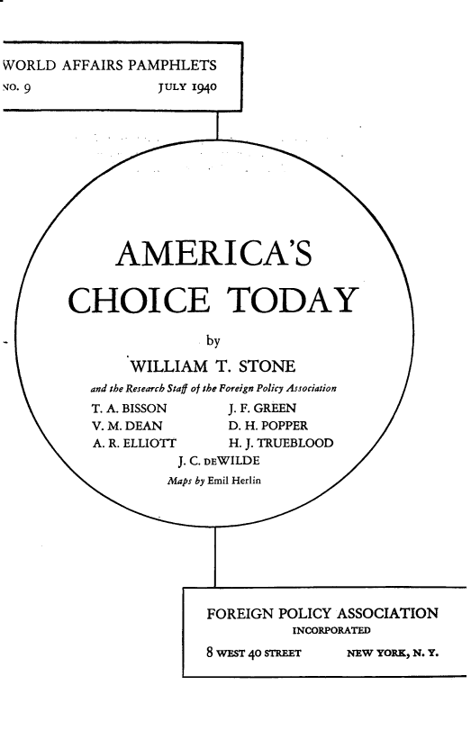 handle is hein.forrel/acsccty0001 and id is 1 raw text is: 


WORLD AFFAIRS PAMPHLETS
,4o. 9            JULY 1940










             AMERI CA'S


        CHOICE TODAY

                        by

               WILLIAM T. STONE
          and the Research Staff ot the Foreign Policy Association
          T. A. BISSON    J. F. GREEN
          V. M. DEAN      D.H. POPPER
          A. R. ELLIOTT   H. J. TRUEBLOOD
                    J. C. DEWILDE
                    Maps by Emil Herlin







                        FOREIGN POLICY ASSOCIATION

                                  INCORPORATED


8 WEST 40 STREET


NEW YOR.K, N. Y.


