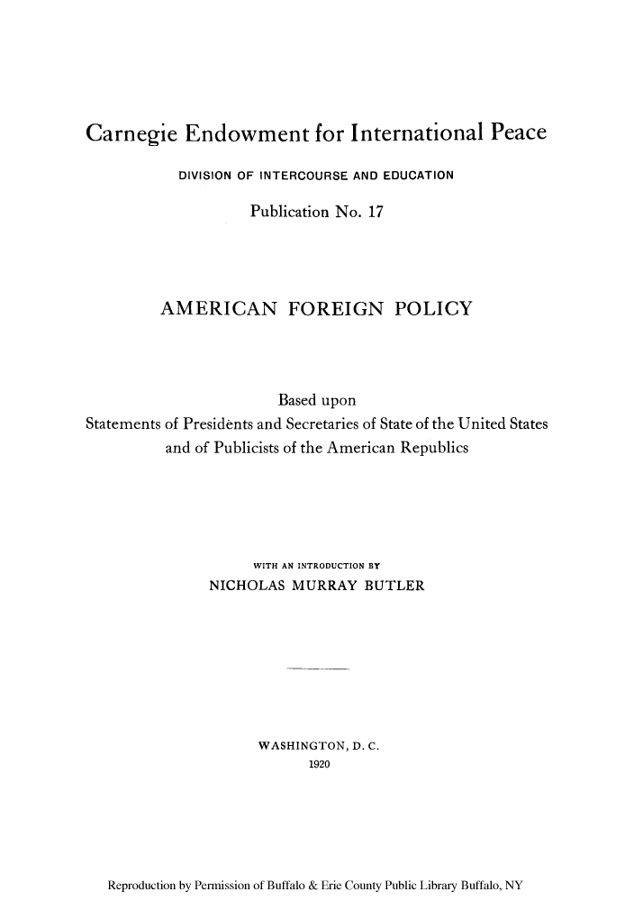 handle is hein.forrel/afpbups0001 and id is 1 raw text is: Carnegie Endowment for International Peace
DIVISION OF INTERCOURSE AND EDUCATION
Publication No. 17
AMERICAN FOREIGN POLICY
Based upon
Statements of Presidents and Secretaries of State of the United States
and of Publicists of the American Republics
WITH AN INTRODUCTION BY
NICHOLAS MURRAY BUTLER
WASHINGTON, D. C.
1920

Reproduction by Permission of Buffalo & Erie County Public Library Buffalo, NY


