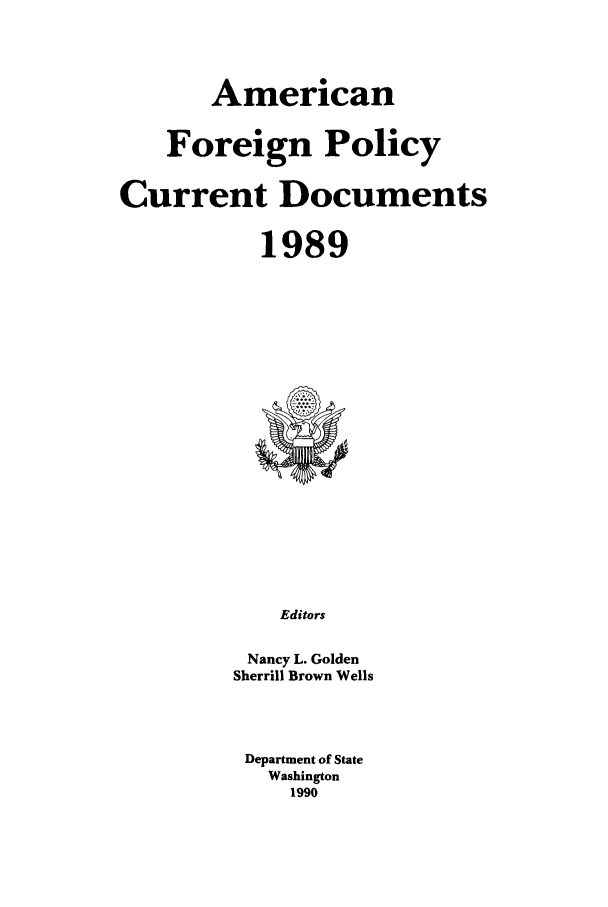 handle is hein.forrel/afpdoc0009 and id is 1 raw text is: American
Foreign Policy
Current Documents
1989

Editors
Nancy L. Golden
Sherrill Brown Wells

Department of State
Washington
1990


