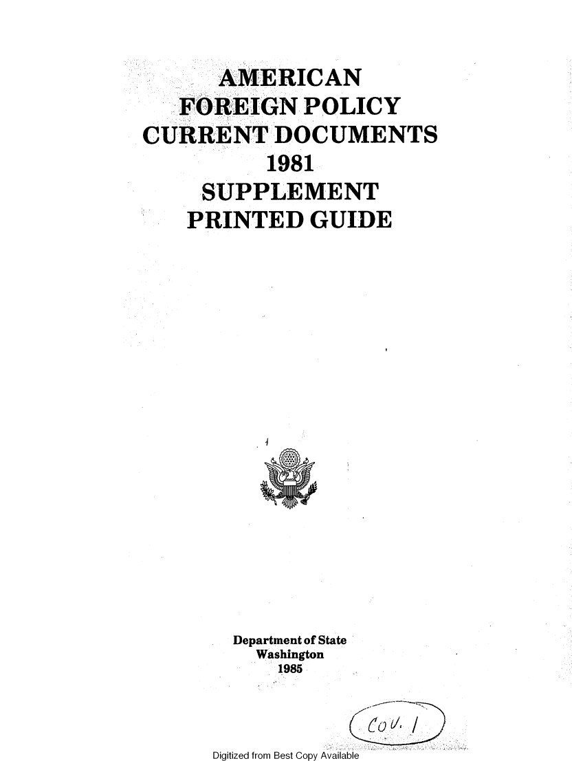 handle is hein.forrel/afpdoc0012 and id is 1 raw text is: 

       AMERICAN
   FOREIGN POLICY
CURRENT DOCUMENTS
           1981
     SUPPLEMENT
     PRINTED GUIDE


  Department of State
    Washington
      1985


Digitized from Best Copy Available


