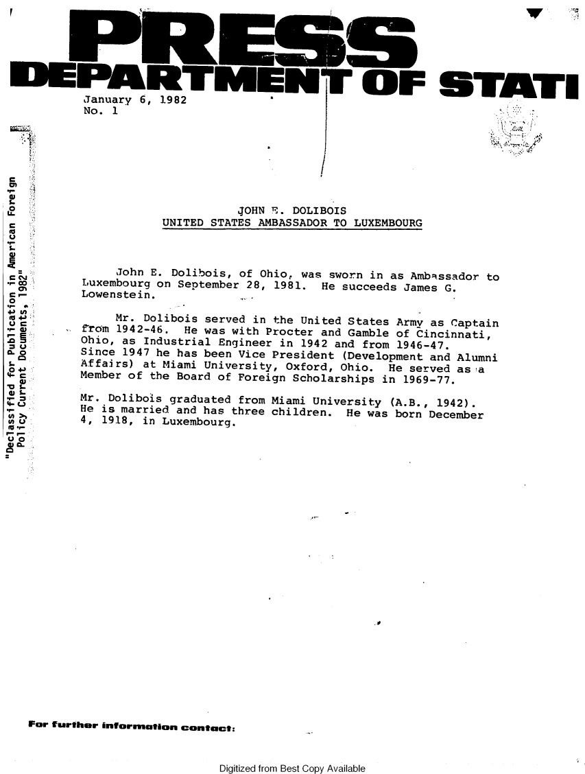 handle is hein.forrel/afpdoc0024 and id is 1 raw text is: 







January 6, 1982
No. 1


           4OHN r. DOLIBOIS
UNITED STATES AMBASSADOR TO LUXEMBOURG


CO
0

V s




4- U
L.
S. .


C i-


For further information contact:


Digitized from Best Copy Available


            V ,




STATEI


     John E. Dolibois, of Ohio, was sworn in as Ambassador to
Luxembourg on September 28, 1981. He succeeds James G.
Lowenstein.

     Mr. Dolibois served in the United States Army as Captain
from 1942-46. He was with Procter and Gamble of Cincinnati,
Ohio, as Industrial Engineer in 1942 and from 1946-47.
Since 1947 he has been Vice President (Development and Alumni
Affairs) at Miami University, Oxford, Ohio. He served asa
Member of the Board of Foreign Scholarships in 1969-77.

Mr. Dolibois graduated from Miami University (A.B., 1942).
He is married and has three children. He was born December
4, 1918, in Luxembourg.


