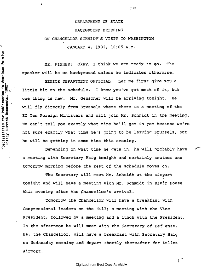 handle is hein.forrel/afpdoc0025 and id is 1 raw text is: 



                              DEPARTMENT OF STATE

                              BACKGROUND BRIEFING

                 ON CHANCELLOR SCHIDT'S VISIT TO WASHINGTON

                          J.ANUARY 4, 1982, 10:05 A.M.


MR. FISHER: Okay, I think we are ready to go. The

        speaker will be on background unless he indicates otherwise.

 SENIOR DEPARTMENT OFFICIAL: Let me first give you a
 CON
        little bit on the schedule. I know you've got most of it, but
0
        one thing is new. Mr. Genscher will be arriving tonight. He
UC
Ga      will fly directly from Brussels where there is a meeting of the
= U
        EC Ten Foreign Ministers and will join Mr. Schmidt in the meeting.
 '-C
        We can't tell you exactly what time he'll get in yet because we're

        not sure exactly what time he's going to be leaving Btrussels, but
(fu
9-       he will be getting in some time this evening.

                  Depending on what time he gets in, he will probably have

         a meeting with Secretary Haig tonight and certainly another one

         tomorrow morning before the rest of the schedule moves on.

                  The Secretary will meet Mr. Schmidt at the airport

         tonight and will have a meeting with Mr. Schmidt in Blaz.r House

         this evening after the Chancellor's arrival.

                  Tomorrow the Chancellor will have a breakfast with

         Congressional leaders on the Hill; a meeting with the Vice

         President; followed by a meeting and a lunch with the President.

         In the afternoon he will meet with the Secretary of Def ense.

         He, the Chancellor, will have a breakfast with Secretary Haig

         on Wednesday morning and depart shortly thereafter for Dulles

         Airport.


Digitized from Best Copy Available


