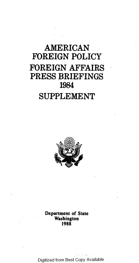handle is hein.forrel/afpdoc0032 and id is 1 raw text is: 



    AMERICAN
 FOREIGN POLICY
FOREIGN AFFAIRS
PRESS BRIEFINGS
        1984
   SUPPLEMENT


Department of State
  Washington
    1988


Digitized from Best Copy Available


