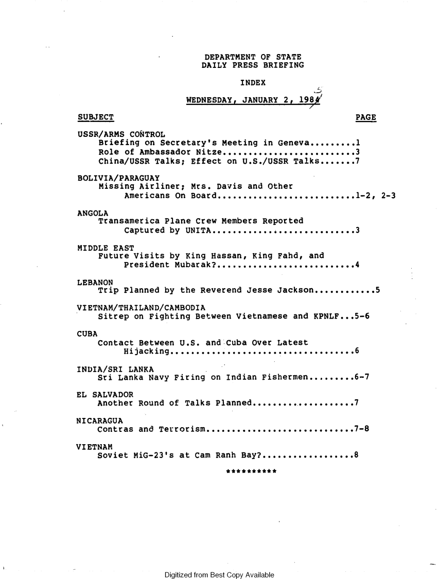 handle is hein.forrel/afpdoc0036 and id is 1 raw text is: 




                         DEPARTMENT OF STATE
                         DAILY PRESS BRIEFING

                                 INDEX
                                                L
                      WEDNESDAY, JANUARY 2, 198k'

SUBJECT                                                PAGE

USSR/ARMS CORTROL
     Briefing on Secretary's Meeting in Geneva ......... 1
     Role of Ambassador Nitze .......................... 3
     China/USSR Talks; Effect on U.S./USSR Talks ....... 7

BOLIVIA/PARAGUAY
     Missing Airliner; Mrs. Davis and Other
          Americans On Board ........................... 1-2,  2-3

ANGOLA
    Transamerica Plane Crew Members Reported
          Captured by UNITA ............ . ............... 3

MIDDLE EAST
    Future Visits by King Hassan, King Fahd, and
         President  Mubarak? .............. ............ 4

LEBANON
    Trip Planned by the Reverend Jesse Jackson ............ 5

VIETNAM/THAILAND/CAMBODIA
    Sitrep on Fighting Between Vietnamese and KPNLF...5-6

CUBA
    Contact Between U.S. and Cuba Over Latest
         Hijacking .................................... 6

INDIA/SRI LANKA
    Sri Lanka Navy Firing on Indian Fishermen ......... 6-7

EL SALVADOR
    Another Round of Talks Planned ..................... 7

NICARAGUA
    Contras and Terrorism ......... .................... 7-8

VIETNAM
    Soviet MiG-23's at Cam Ranh Bay? ................. 8


Digitized from Best Copy Available


