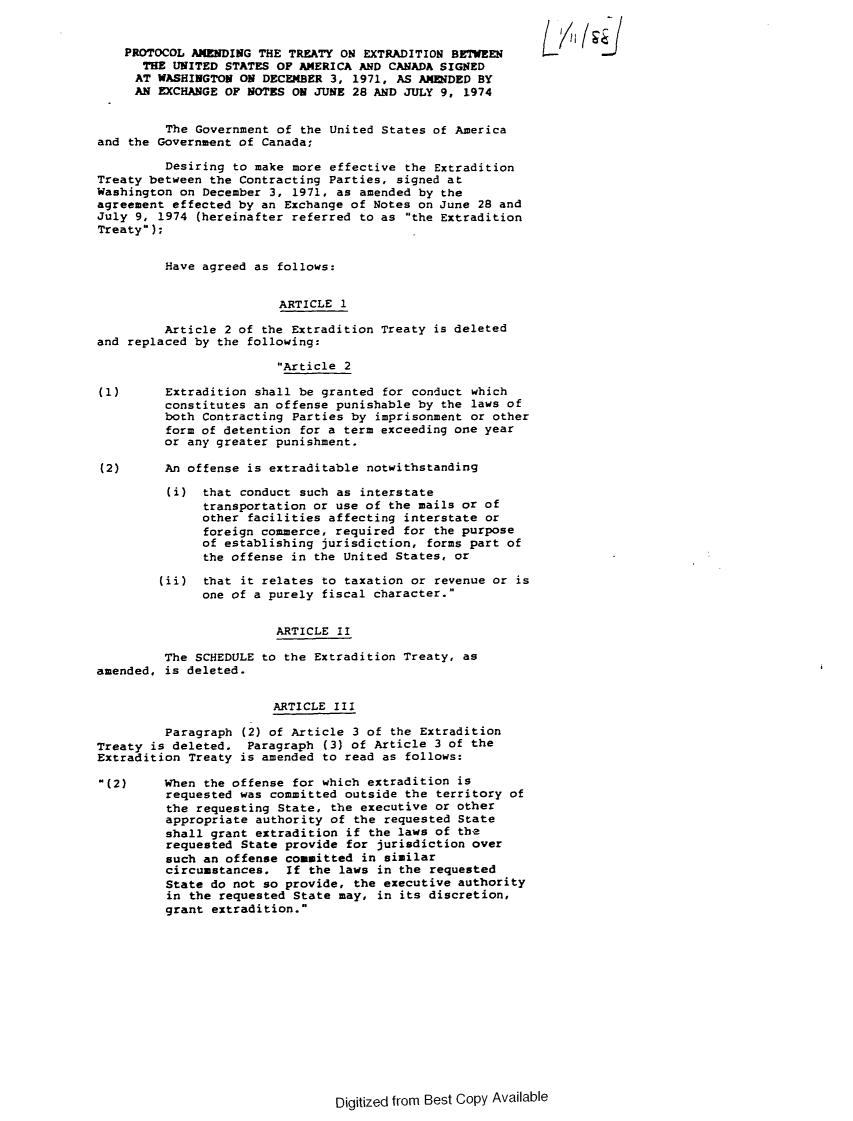 handle is hein.forrel/afpdoc0050 and id is 1 raw text is: 


    PROTOCOL AMENDING THE TREATY ON EXTRADITION BEWE
      THE UNITED STATES OF AMERICA AND CANADA SIGNED
      AT WASHINGTON ON DECEMBER 3, 1971, AS AMENDED BY
      AN EXCHANGE OF NOTES ON JUNE 28 AND JULY 9, 1974


         The Government of the United States of America
and the Government of Canada;

         Desiring to make more effective the Extradition
Treaty between the Contracting Parties, signed at
Washington on December 3, 1971, as amended by the
agreement effected by an Exchange of Notes on June 28 and
July 9, 1974 (hereinafter referred to as the Extradition
Treaty);


         Have agreed as follows:


                         ARTICLE 1

         Article 2 of the Extradition Treaty is deleted
and replaced by the following:

                        Article 2

(1)      Extradition shall be granted for conduct which
         constitutes an offense punishable by the laws of
         both Contracting Parties by imprisonment or other
         form of detention for a term exceeding one year
         or any greater punishment.

(2)      An offense is extraditable notwithstanding

         (i) that conduct such as interstate
              transportation or use of the mails or of
              other facilities affecting interstate or
              foreign commerce, required for the purpose
              of establishing jurisdiction, forms part of
              the offense in the United States, or

        (ii) that it relates to taxation or revenue or is
              one of a purely fiscal character.


                        ARTICLE II

         The SCHEDULE to the Extradition Treaty, as
amended, is deleted.


                        ARTICLE III

         Paragraph (2) of Article 3 of the Extradition
Treaty is deleted. Paragraph (3) of Article 3 of the
Extradition Treaty is amended to read as follows:

(2)     When the offense for which extradition is
         requested was committed outside the territory of
         the requesting State, the executive or other
         appropriate authority of the requested State
         shall grant extradition if the laws of the
         requested State provide for jurisdiction over
         such an offense committed in similar
         circumstances. If the laws in the requested
         State do not so provide, the executive authority
         in the requested State may, in its discretion,
         grant extradition.


Digitized from Best Copy Available


