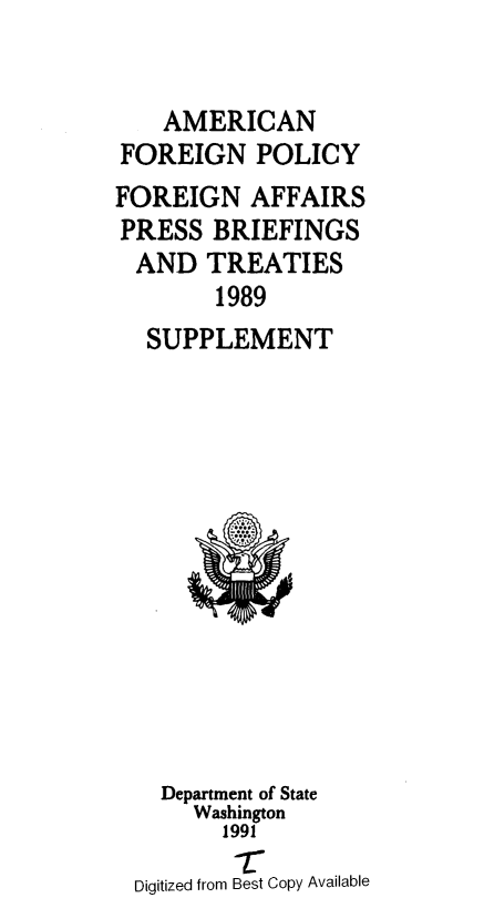 handle is hein.forrel/afpdoc0051 and id is 1 raw text is: 


    AMERICAN
FOREIGN POLICY
FOREIGN AFFAIRS
PRESS BRIEFINGS
  AND TREATIES
        1989
  SUPPLEMENT


  Department of State
    Washington
       1991
       T
Digitized from Best Copy Available


